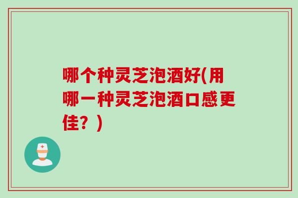 哪个种灵芝泡酒好(用哪一种灵芝泡酒口感更佳？)