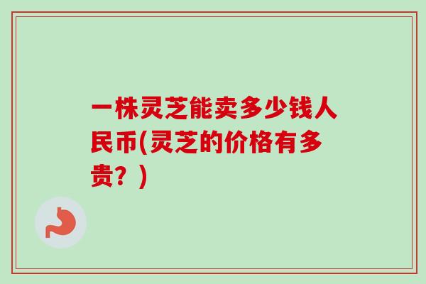 一株灵芝能卖多少钱人民币(灵芝的价格有多贵?) 一株灵芝能卖多少钱人民币(灵芝的价格有多贵?)