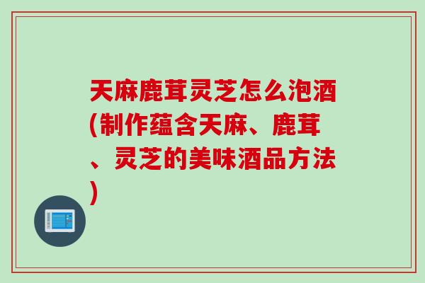 天麻鹿茸灵芝怎么泡酒(制作蕴含天麻、鹿茸、灵芝的美味酒品方法)