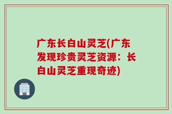 广东长白山灵芝(广东发现珍贵灵芝资源：长白山灵芝重现奇迹)