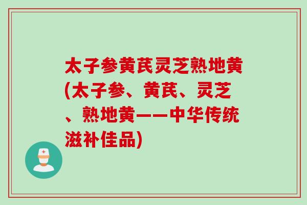 太子参黄芪灵芝熟地黄(太子参、黄芪、灵芝、熟地黄——中华传统滋补佳品)