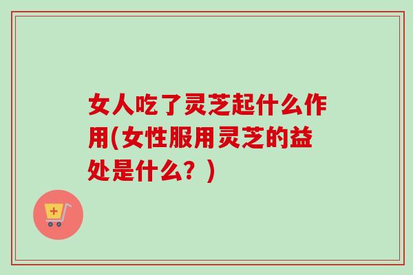 女人吃了灵芝起什么作用(女性服用灵芝的益处是什么？)