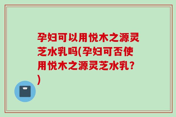孕妇可以用悦木之源灵芝水乳吗(孕妇可否使用悦木之源灵芝水乳？)