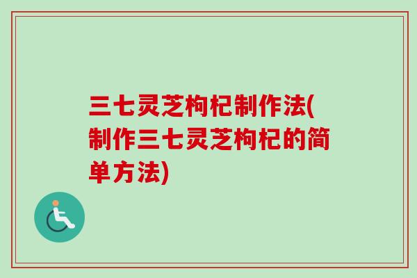 三七灵芝枸杞制作法(制作三七灵芝枸杞的简单方法)