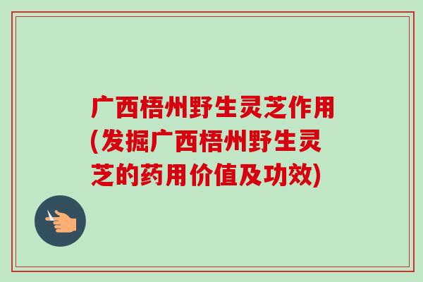广西梧州野生灵芝作用(发掘广西梧州野生灵芝的药用价值及功效)