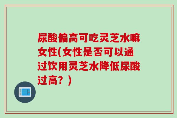 尿酸偏高可吃灵芝水嘛女性(女性是否可以通过饮用灵芝水降低尿酸过高？)