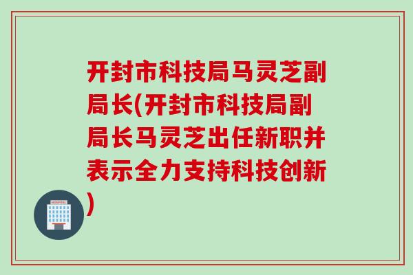 开封市科技局马灵芝副局长(开封市科技局副局长马灵芝出任新职并表示全力支持科技创新)