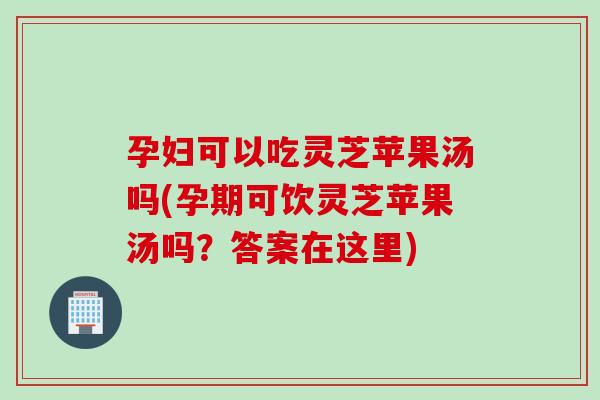 孕妇可以吃灵芝苹果汤吗(孕期可饮灵芝苹果汤吗？答案在这里)