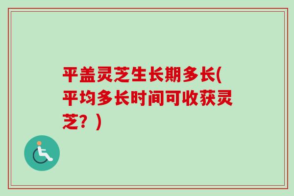 平盖灵芝生长期多长(平均多长时间可收获灵芝？)