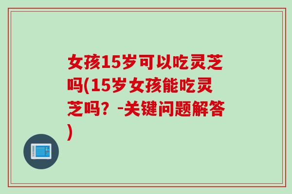 女孩15岁可以吃灵芝吗(15岁女孩能吃灵芝吗？-关键问题解答)