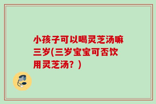 小孩子可以喝灵芝汤嘛三岁(三岁宝宝可否饮用灵芝汤？)