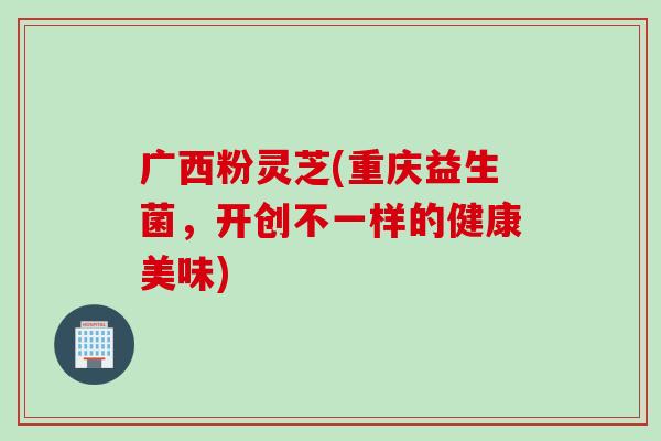 广西粉灵芝(重庆益生菌，开创不一样的健康美味)