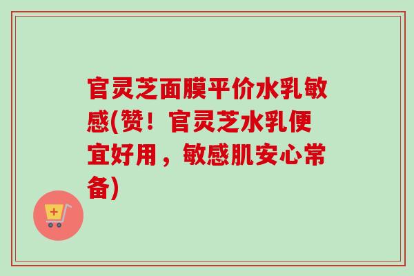 官灵芝面膜平价水乳敏感(赞！官灵芝水乳便宜好用，敏感肌安心常备)