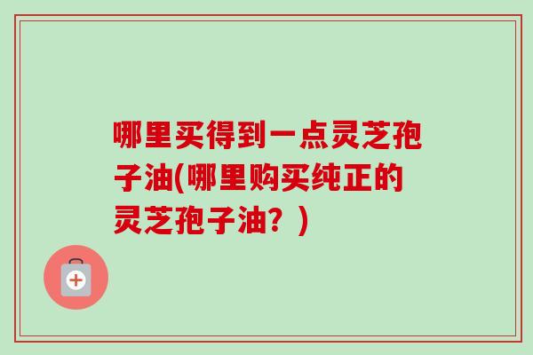 哪里买得到一点灵芝孢子油(哪里购买纯正的灵芝孢子油？)
