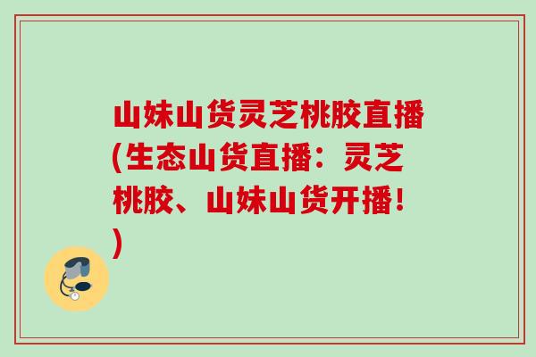 山妹山货灵芝桃胶直播(生态山货直播：灵芝桃胶、山妹山货开播！)