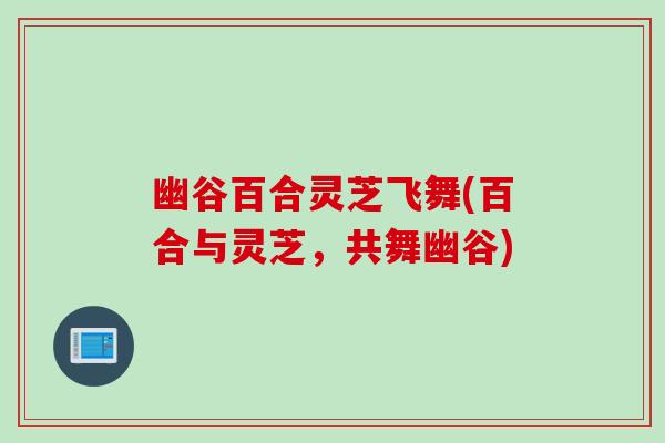 幽谷百合灵芝飞舞(百合与灵芝，共舞幽谷)