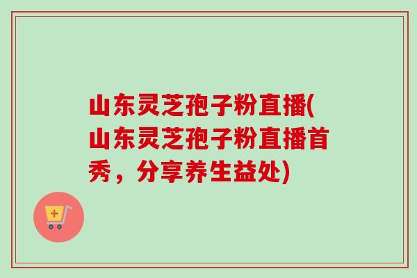 山东灵芝孢子粉直播(山东灵芝孢子粉直播首秀，分享养生益处)