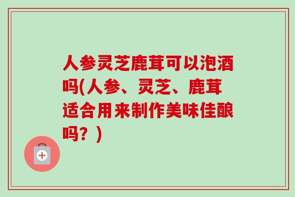 人参灵芝鹿茸可以泡酒吗(人参、灵芝、鹿茸适合用来制作美味佳酿吗？)