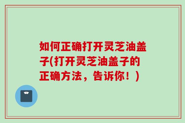 如何正确打开灵芝油盖子(打开灵芝油盖子的正确方法,告诉你!) 如何正确打开灵芝油盖子(打开灵芝油盖子的正确方法,告诉你!)