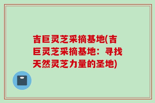 吉巨灵芝采摘基地(吉巨灵芝采摘基地：寻找天然灵芝力量的圣地)