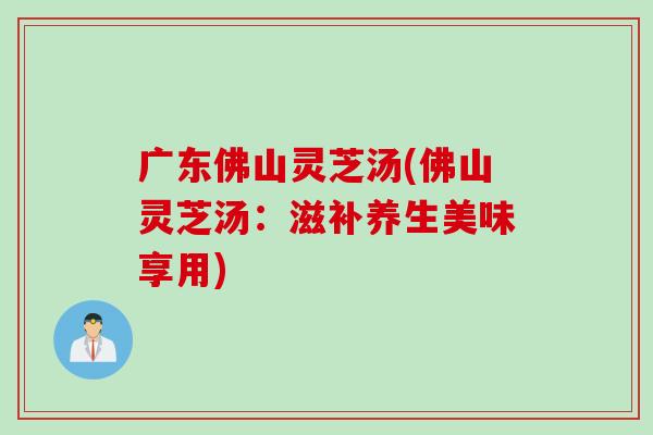 广东佛山灵芝汤(佛山灵芝汤：滋补养生美味享用)