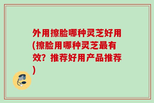 外用擦脸哪种灵芝好用(擦脸用哪种灵芝最有效？推荐好用产品推荐)