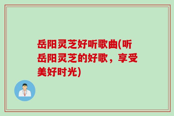 岳阳灵芝好听歌曲(听岳阳灵芝的好歌,享受美好时光) 岳阳灵芝好听歌曲(听岳阳灵芝的好歌,享受美好时光)