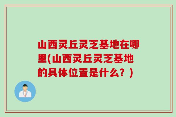 山西灵丘灵芝基地在哪里(山西灵丘灵芝基地的具体位置是什么？)