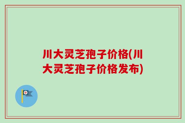 川大灵芝孢子价格(川大灵芝孢子价格发布)