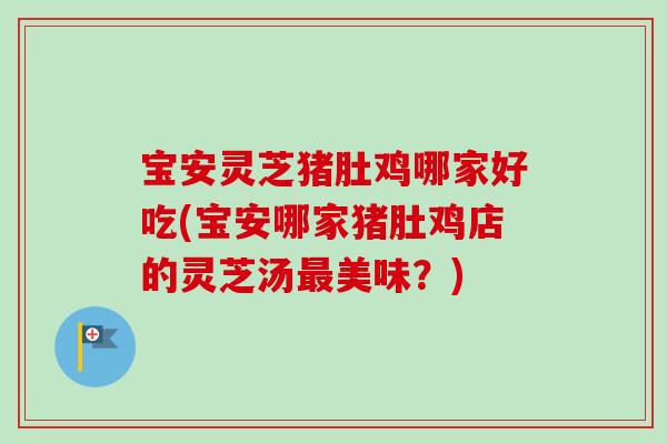 宝安灵芝猪肚鸡哪家好吃(宝安哪家猪肚鸡店的灵芝汤美味?) 宝安灵芝猪肚鸡哪家好吃(宝安哪家猪肚鸡店的灵芝汤美味?)