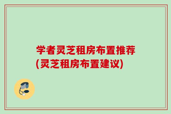 学者灵芝租房布置推荐(灵芝租房布置建议)