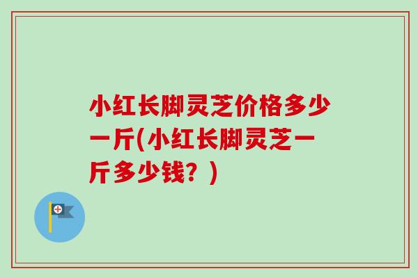 小红长脚灵芝价格多少一斤(小红长脚灵芝一斤多少钱？)