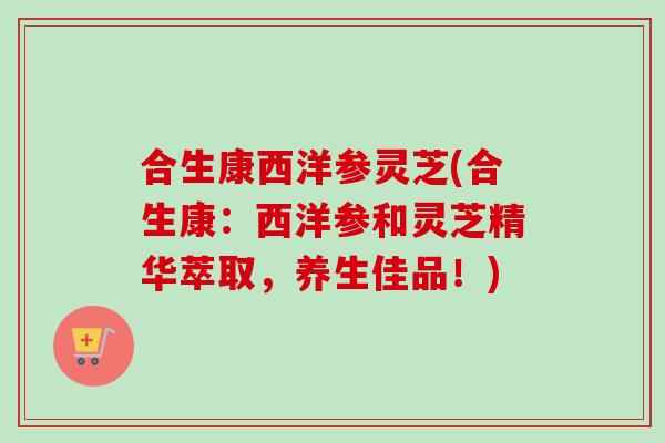合生康西洋参灵芝(合生康：西洋参和灵芝精华萃取，养生佳品！)