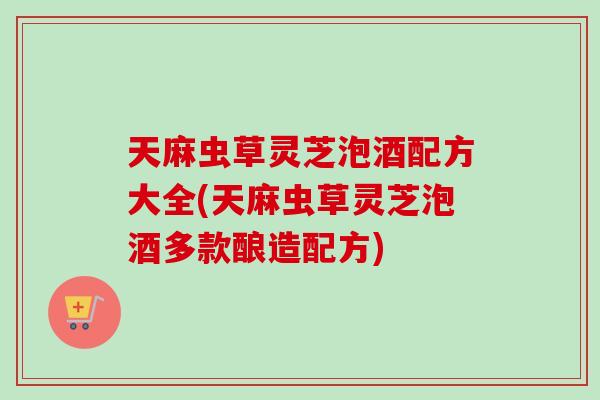 天麻虫草灵芝泡酒配方大全(天麻虫草灵芝泡酒多款酿造配方)