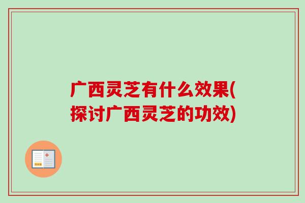 广西灵芝有什么效果(探讨广西灵芝的功效) 广西灵芝有什么效果(探讨广西灵芝的功效)