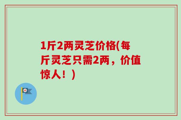 1斤2两灵芝价格(每斤灵芝只需2两，价值惊人！)
