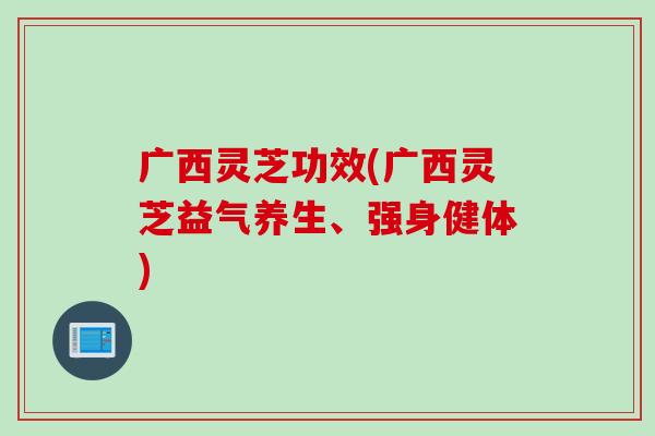 广西灵芝功效(广西灵芝益气养生、强身健体)