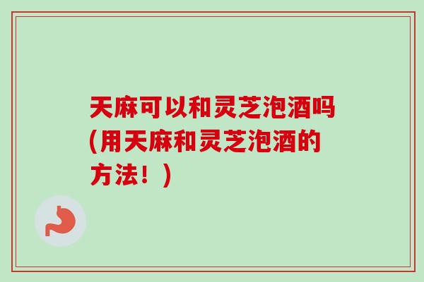 天麻可以和灵芝泡酒吗(用天麻和灵芝泡酒的方法！)