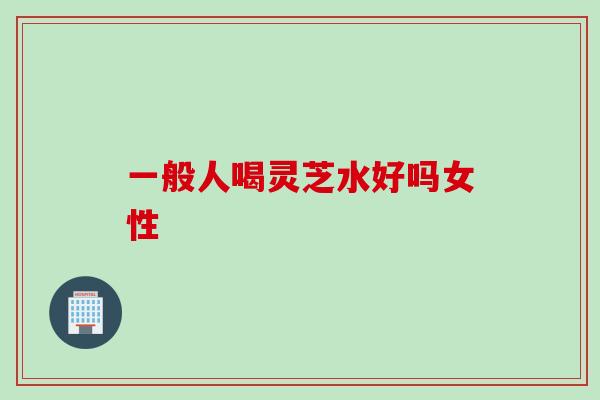 一般人喝灵芝水好吗女性 一般人喝灵芝水好吗女性