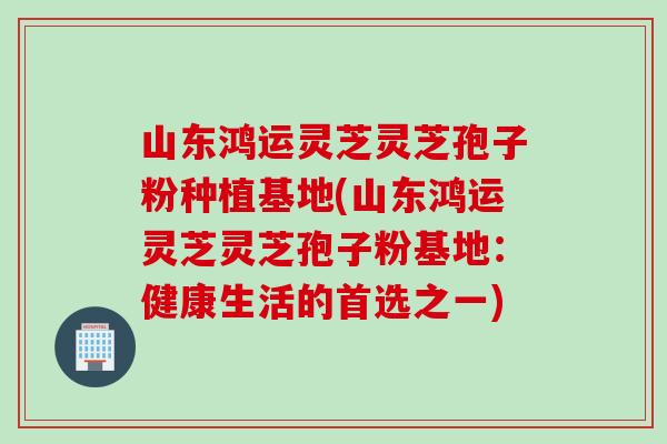 山东鸿运灵芝灵芝孢子粉种植基地(山东鸿运灵芝灵芝孢子粉基地：健康生活的首选之一)