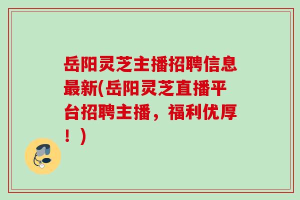 岳阳灵芝主播招聘信息最新(岳阳灵芝直播平台招聘主播，福利优厚！)