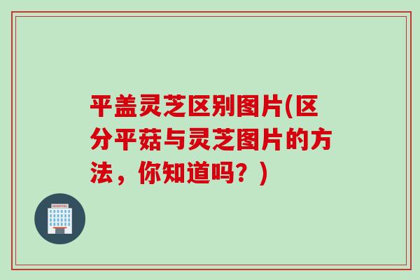 平盖灵芝区别图片(区分平菇与灵芝图片的方法，你知道吗？)