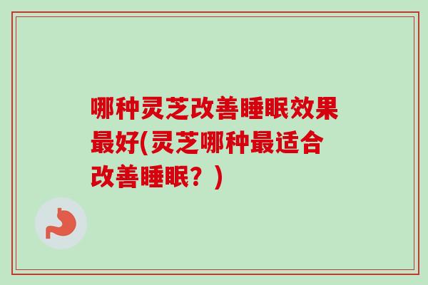 哪种灵芝改善睡眠效果最好(灵芝哪种最适合改善睡眠？)