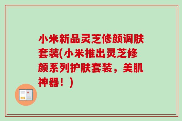 小米新品灵芝修颜调肤套装(小米推出灵芝修颜系列护肤套装，美肌神器！)