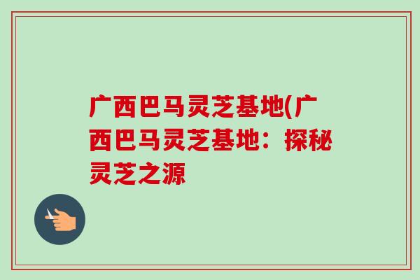 广西巴马灵芝基地(广西巴马灵芝基地：探秘灵芝之源