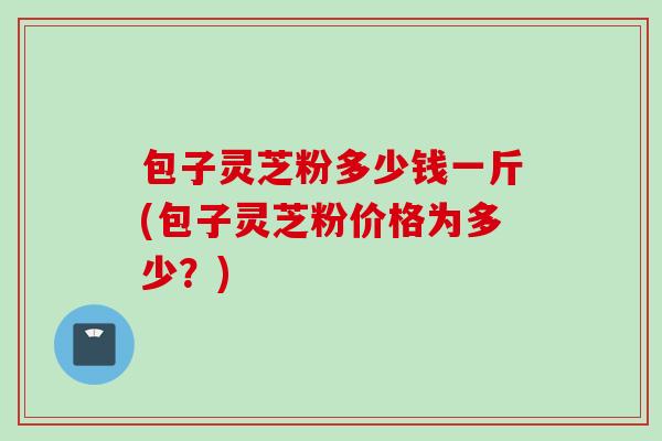 包子灵芝粉多少钱一斤(包子灵芝粉价格为多少？)