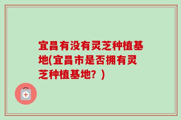 宜昌有没有灵芝种植基地(宜昌市是否拥有灵芝种植基地？)