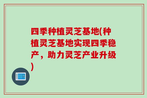 四季种植灵芝基地(种植灵芝基地实现四季稳产，助力灵芝产业升级)