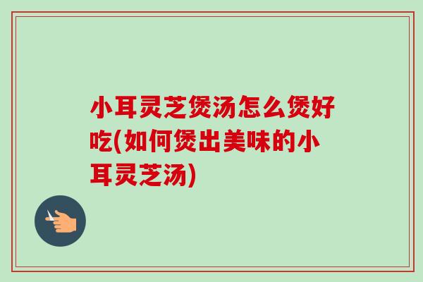 小耳灵芝煲汤怎么煲好吃(如何煲出美味的小耳灵芝汤)
