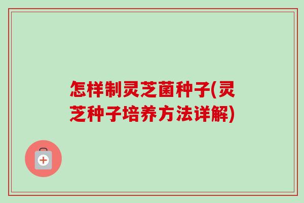 怎样制灵芝菌种子(灵芝种子培养方法详解)